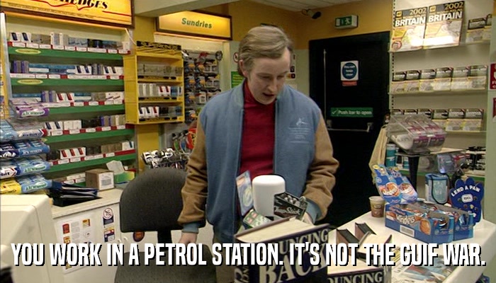 YOU WORK IN A PETROL STATION. IT'S NOT THE GUIF WAR.  