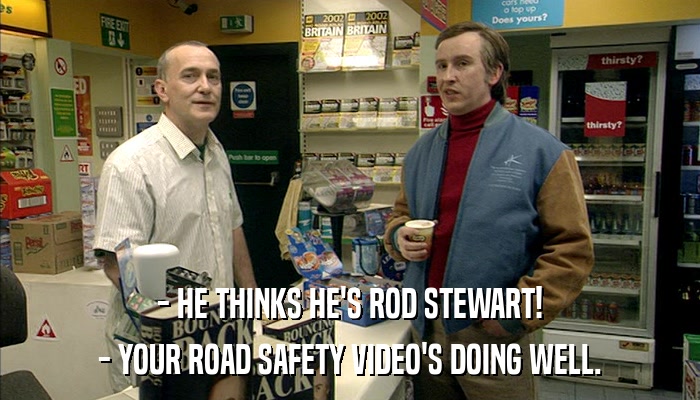 - HE THINKS HE'S ROD STEWART! - YOUR ROAD SAFETY VIDEO'S DOING WELL. 