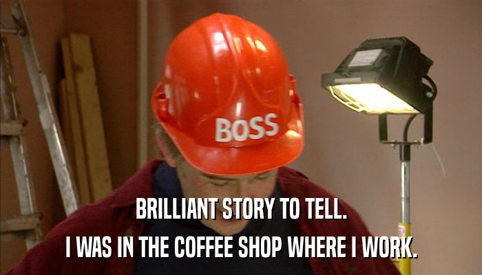 BRILLIANT STORY TO TELL. I WAS IN THE COFFEE SHOP WHERE I WORK. 
