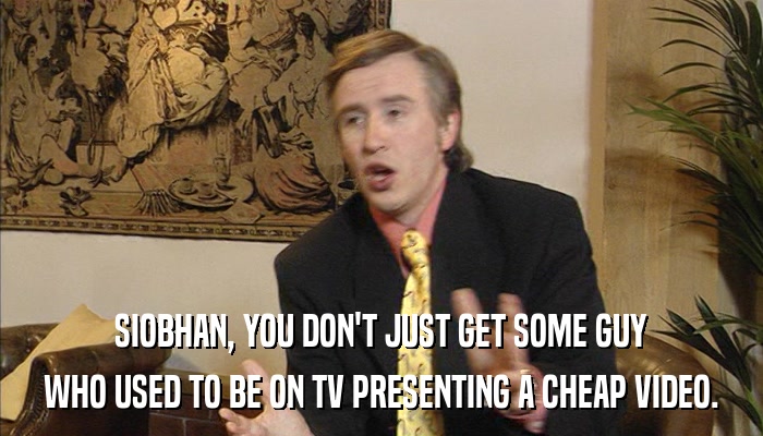 SIOBHAN, YOU DON'T JUST GET SOME GUY WHO USED TO BE ON TV PRESENTING A CHEAP VIDEO. 