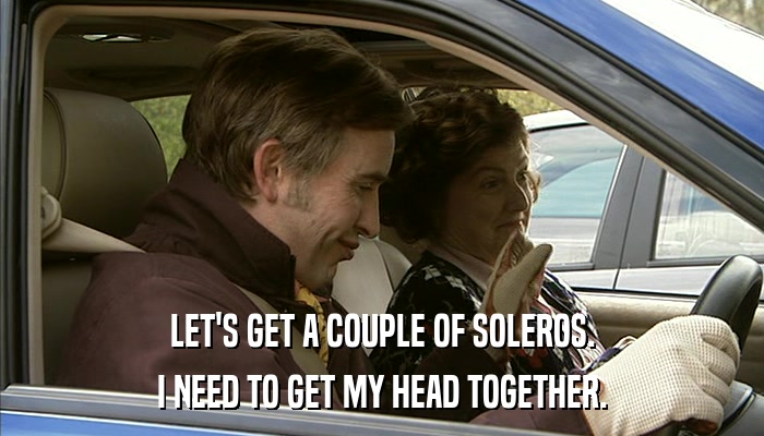 LET'S GET A COUPLE OF SOLEROS. I NEED TO GET MY HEAD TOGETHER. 