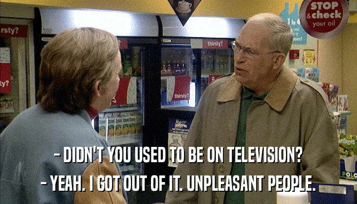 - DIDN'T YOU USED TO BE ON TELEVISION? - YEAH. I GOT OUT OF IT. UNPLEASANT PEOPLE. 