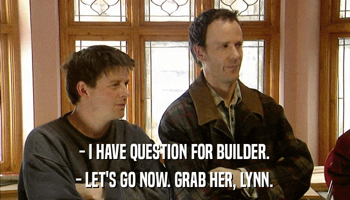 - I HAVE QUESTION FOR BUILDER. - LET'S GO NOW. GRAB HER, LYNN. 