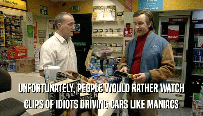 UNFORTUNATELY, PEOPLE WOULD RATHER WATCH CLIPS OF IDIOTS DRIVING CARS LIKE MANIACS 