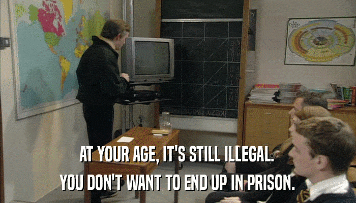 AT YOUR AGE, IT'S STILL ILLEGAL. YOU DON'T WANT TO END UP IN PRISON. 