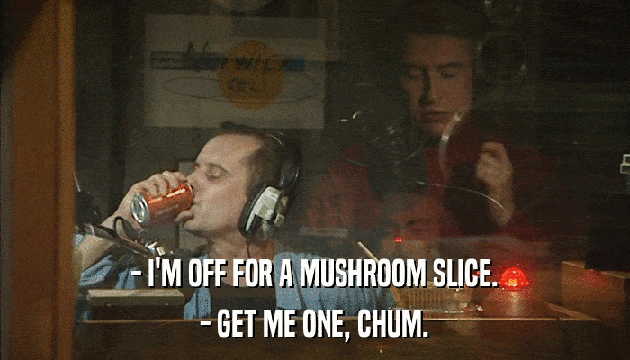 - I'M OFF FOR A MUSHROOM SLICE. - GET ME ONE, CHUM. 