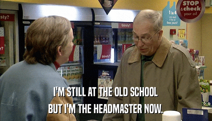 I'M STILL AT THE OLD SCHOOL BUT I'M THE HEADMASTER NOW. 