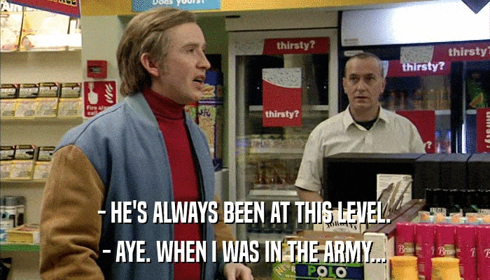 - HE'S ALWAYS BEEN AT THIS LEVEL. - AYE. WHEN I WAS IN THE ARMY... 