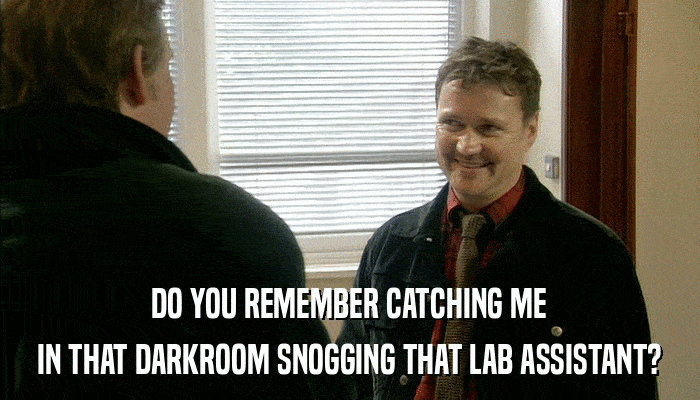 DO YOU REMEMBER CATCHING ME IN THAT DARKROOM SNOGGING THAT LAB ASSISTANT? 
