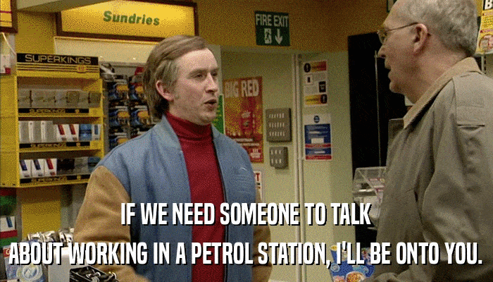 IF WE NEED SOMEONE TO TALK ABOUT WORKING IN A PETROL STATION, I'LL BE ONTO YOU. 