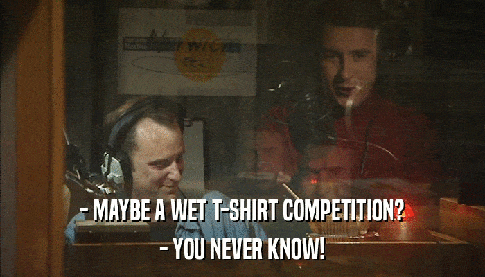 - MAYBE A WET T-SHIRT COMPETITION? - YOU NEVER KNOW! 