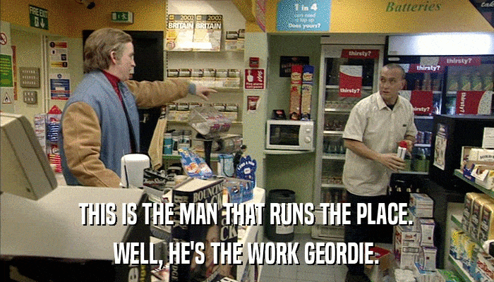 THIS IS THE MAN THAT RUNS THE PLACE. WELL, HE'S THE WORK GEORDIE. 