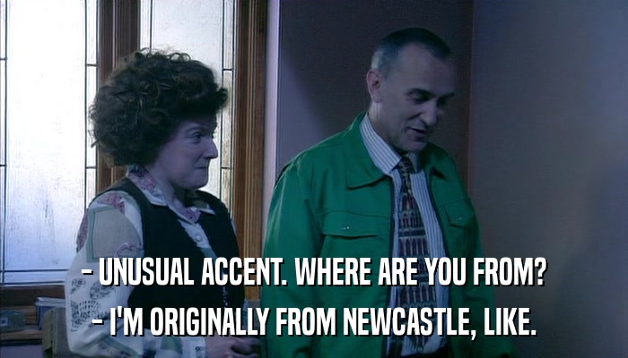 - UNUSUAL ACCENT. WHERE ARE YOU FROM? - I'M ORIGINALLY FROM NEWCASTLE, LIKE. 