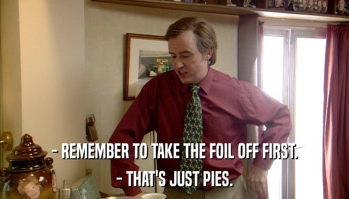 - REMEMBER TO TAKE THE FOIL OFF FIRST. - THAT'S JUST PIES. 