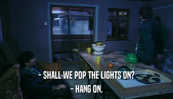 - SHALL WE POP THE LIGHTS ON? - HANG ON. 