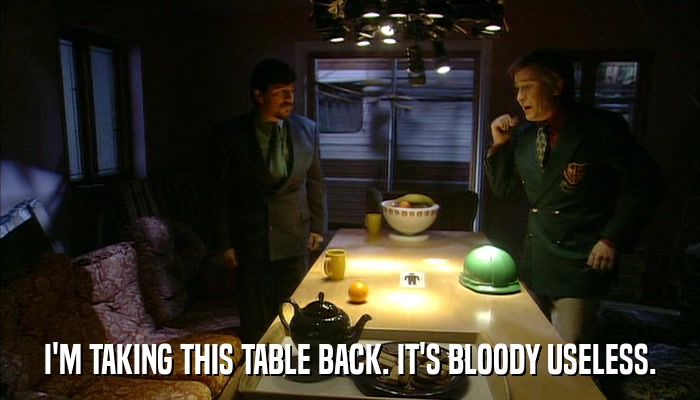 I'M TAKING THIS TABLE BACK. IT'S BLOODY USELESS.  
