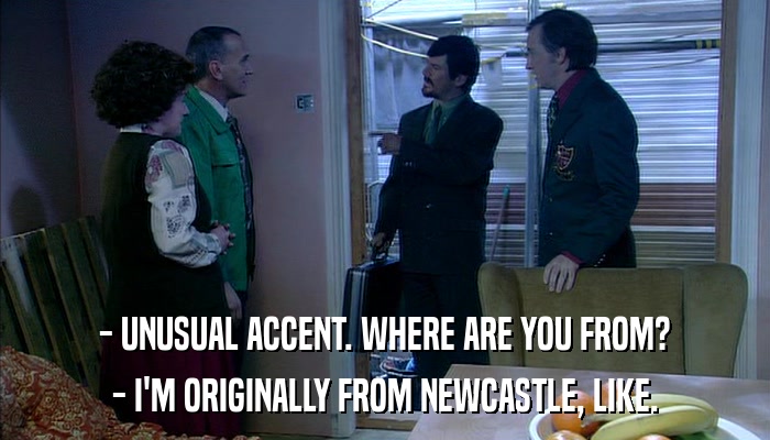 - UNUSUAL ACCENT. WHERE ARE YOU FROM? - I'M ORIGINALLY FROM NEWCASTLE, LIKE. 