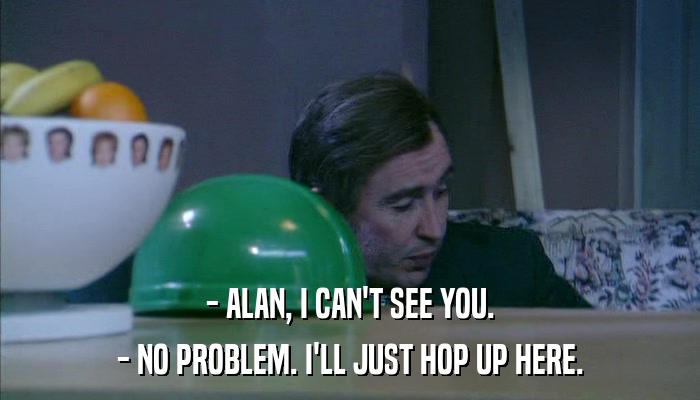- ALAN, I CAN'T SEE YOU. - NO PROBLEM. I'LL JUST HOP UP HERE. 