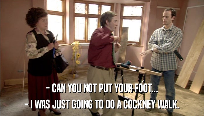 - CAN YOU NOT PUT YOUR FOOT... - I WAS JUST GOING TO DO A COCKNEY WALK. 