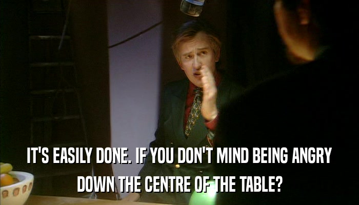 IT'S EASILY DONE. IF YOU DON'T MIND BEING ANGRY DOWN THE CENTRE OF THE TABLE? 