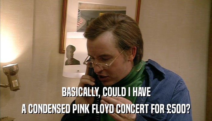 BASICALLY, COULD I HAVE A CONDENSED PINK FLOYD CONCERT FOR 