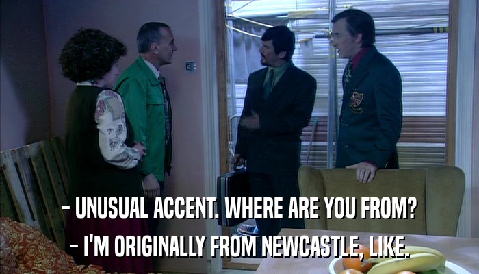 - UNUSUAL ACCENT. WHERE ARE YOU FROM? - I'M ORIGINALLY FROM NEWCASTLE, LIKE. 