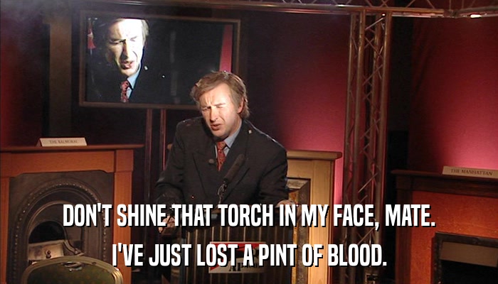 DON'T SHINE THAT TORCH IN MY FACE, MATE. I'VE JUST LOST A PINT OF BLOOD. 