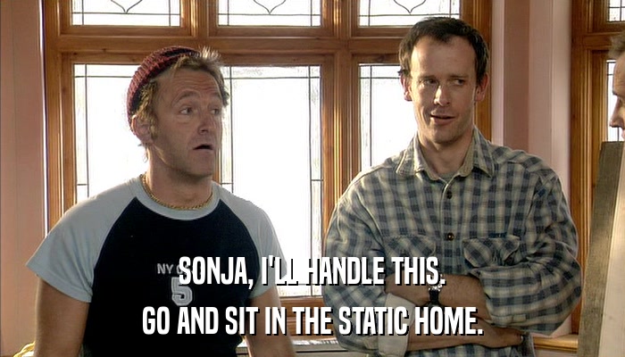 SONJA, I'LL HANDLE THIS. GO AND SIT IN THE STATIC HOME. 