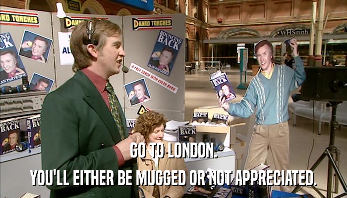 GO TO LONDON. YOU'LL EITHER BE MUGGED OR NOT APPRECIATED. 