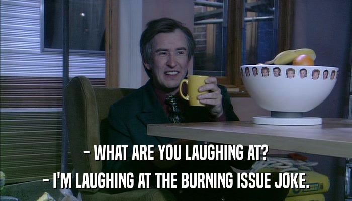 - WHAT ARE YOU LAUGHING AT? - I'M LAUGHING AT THE BURNING ISSUE JOKE. 