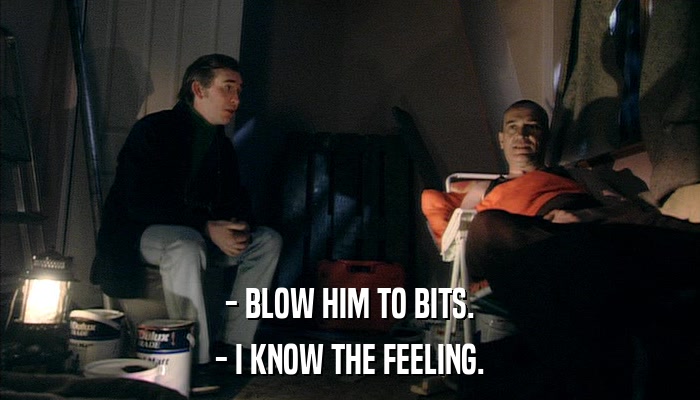 - BLOW HIM TO BITS. - I KNOW THE FEELING. 