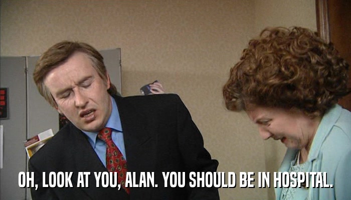 OH, LOOK AT YOU, ALAN. YOU SHOULD BE IN HOSPITAL.  