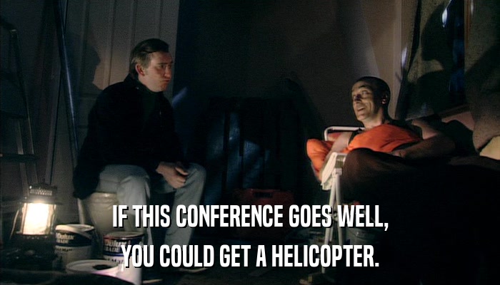 IF THIS CONFERENCE GOES WELL, YOU COULD GET A HELICOPTER. 