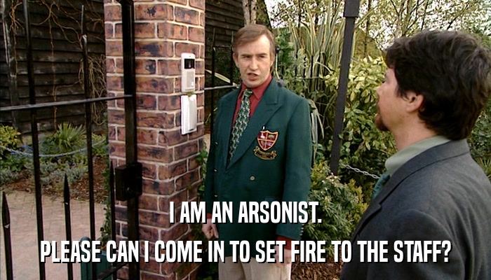 I AM AN ARSONIST. PLEASE CAN I COME IN TO SET FIRE TO THE STAFF? 