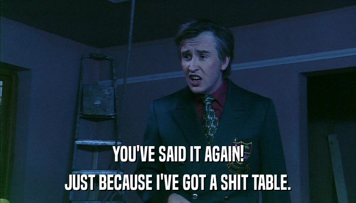 YOU'VE SAID IT AGAIN! JUST BECAUSE I'VE GOT A SHIT TABLE. 
