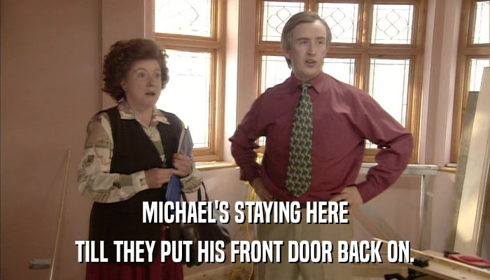 MICHAEL'S STAYING HERE TILL THEY PUT HIS FRONT DOOR BACK ON. 