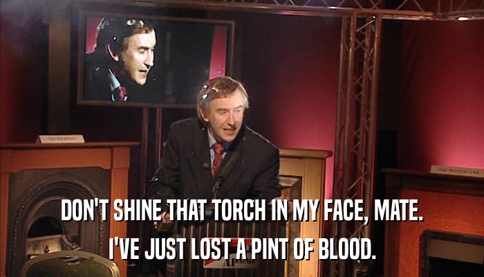 DON'T SHINE THAT TORCH IN MY FACE, MATE. I'VE JUST LOST A PINT OF BLOOD. 