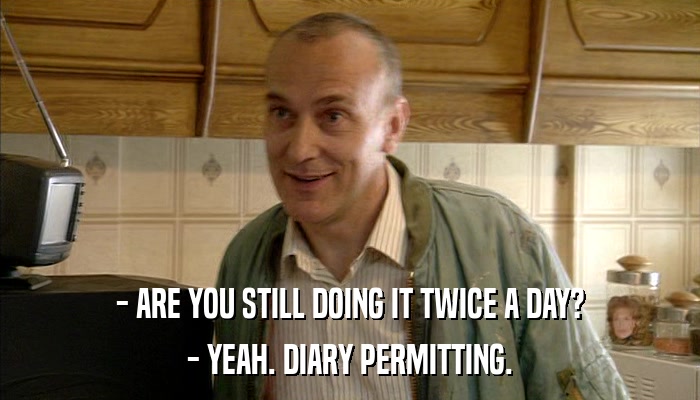 - ARE YOU STILL DOING IT TWICE A DAY? - YEAH. DIARY PERMITTING. 