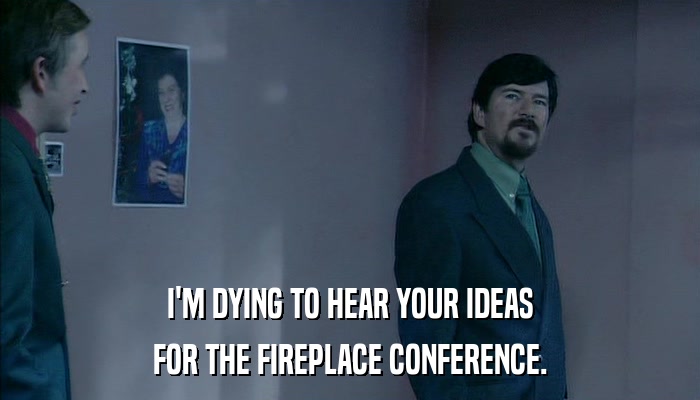I'M DYING TO HEAR YOUR IDEAS FOR THE FIREPLACE CONFERENCE. 