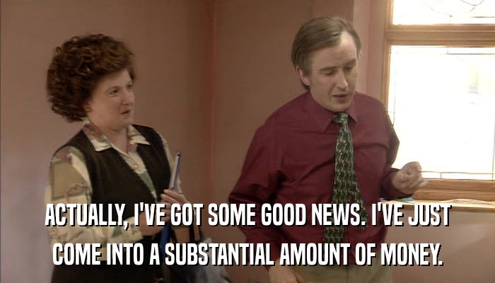 ACTUALLY, I'VE GOT SOME GOOD NEWS. I'VE JUST COME INTO A SUBSTANTIAL AMOUNT OF MONEY. 