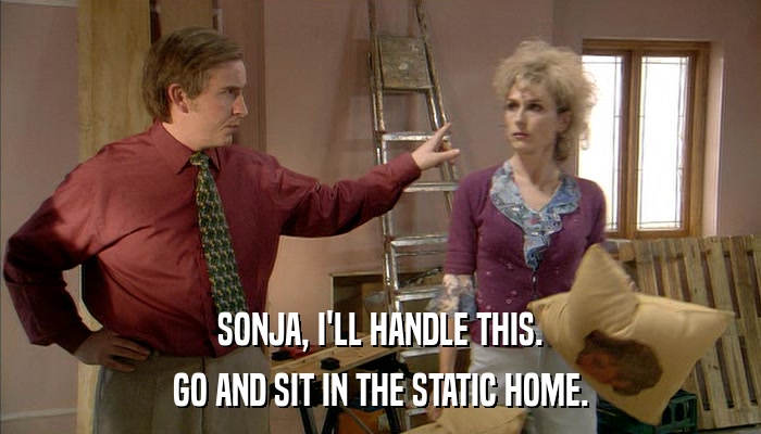 SONJA, I'LL HANDLE THIS. GO AND SIT IN THE STATIC HOME. 