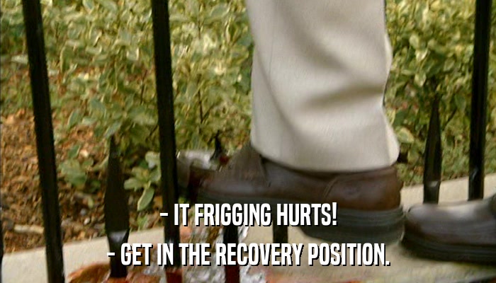 - IT FRIGGING HURTS! - GET IN THE RECOVERY POSITION. 