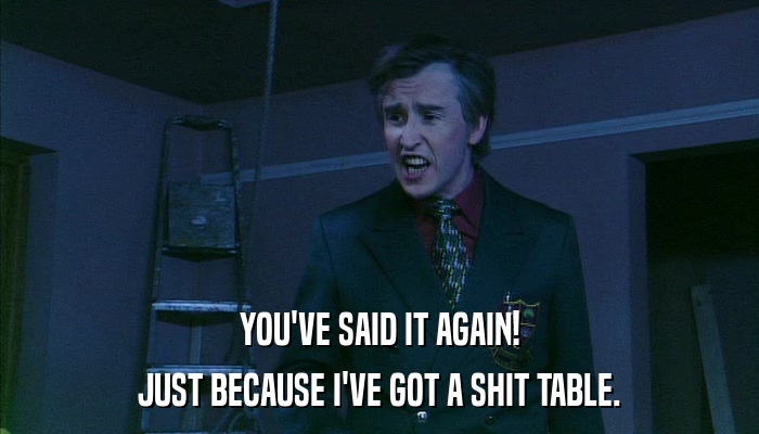 YOU'VE SAID IT AGAIN! JUST BECAUSE I'VE GOT A SHIT TABLE. 