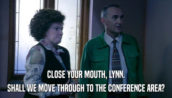 CLOSE YOUR MOUTH, LYNN. SHALL WE MOVE THROUGH TO THE CONFERENCE AREA? 