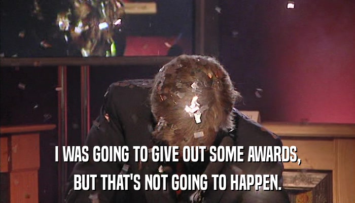 I WAS GOING TO GIVE OUT SOME AWARDS, BUT THAT'S NOT GOING TO HAPPEN. 