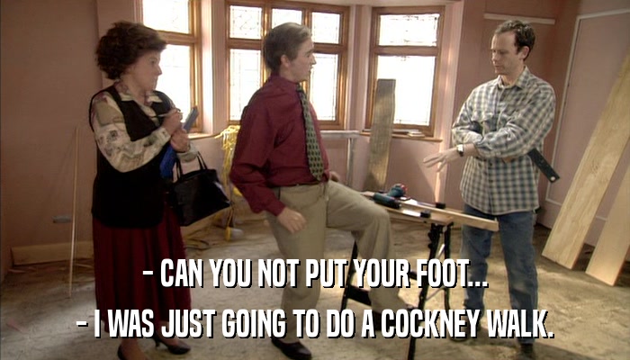 - CAN YOU NOT PUT YOUR FOOT... - I WAS JUST GOING TO DO A COCKNEY WALK. 