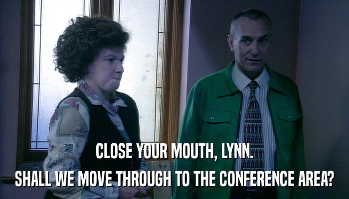 CLOSE YOUR MOUTH, LYNN. SHALL WE MOVE THROUGH TO THE CONFERENCE AREA? 