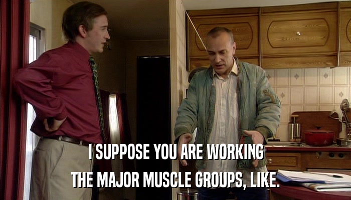 I SUPPOSE YOU ARE WORKING THE MAJOR MUSCLE GROUPS, LIKE. 
