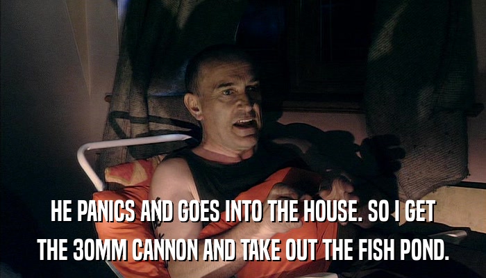 HE PANICS AND GOES INTO THE HOUSE. SO I GET THE 3OMM CANNON AND TAKE OUT THE FISH POND. 