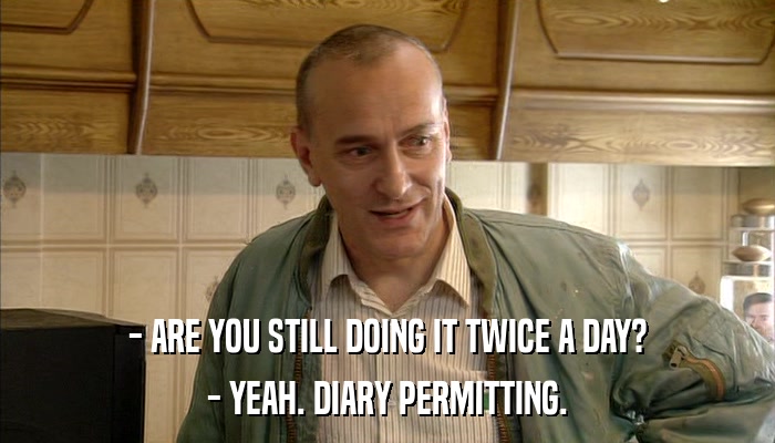 - ARE YOU STILL DOING IT TWICE A DAY? - YEAH. DIARY PERMITTING. 